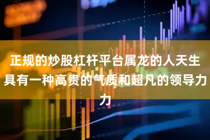 正规的炒股杠杆平台属龙的人天生具有一种高贵的气质和超凡的领导力