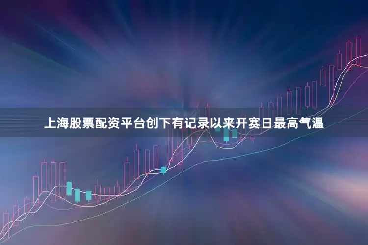 上海股票配资平台创下有记录以来开赛日最高气温
