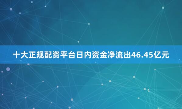 十大正规配资平台日内资金净流出46.45亿元