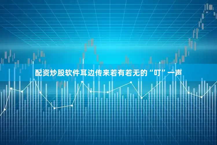 配资炒股软件耳边传来若有若无的“叮”一声