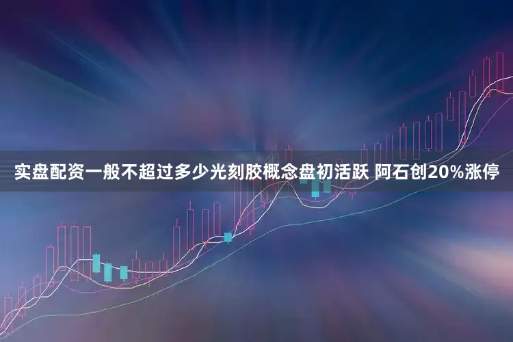 实盘配资一般不超过多少光刻胶概念盘初活跃 阿石创20%涨停