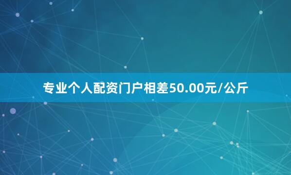 专业个人配资门户相差50.00元/公斤