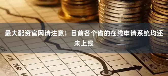 最大配资官网请注意！目前各个省的在线申请系统均还未上线