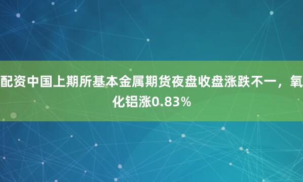 配资中国上期所基本金属期货夜盘收盘涨跌不一，氧化铝涨0.83%